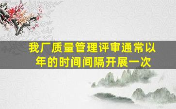 我厂质量管理评审通常以( )年的时间间隔开展一次。