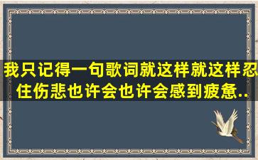 我只记得一句歌词《就这样,就这样,忍住伤悲,也许会,也许会,感到疲惫...