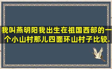 我叫燕明阳,我出生在祖国西部的一个小山村,那儿四面环山,村子比较...