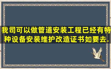 我司可以做管道安装工程,已经有特种设备安装维护改造证书,如要去...