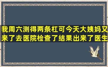 我周六测得两条杠可今天大姨妈又来了去医院检查了结果出来了医生...