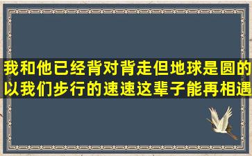 我和他已经背对背走,但地球是圆的以我们步行的速速,这辈子能再相遇...