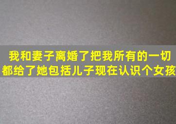 我和妻子离婚了,把我所有的一切都给了她,包括儿子,现在认识个女孩