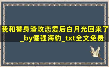 我和替身渣攻恋爱后,白月光回来了_by倔强海豹_txt全文免费阅读