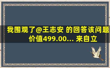 我围观了@王志安 的回答,该问题价值499.00... 来自立里美文 