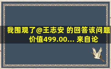 我围观了@王志安 的回答,该问题价值499.00... 来自论坛水站打杂滴...