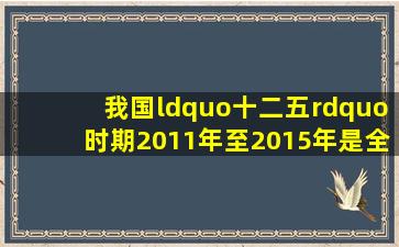 我国“十二五”时期(2011年至2015年),是全面...