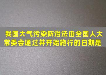 我国《大气污染防治法》由全国人大常委会通过并开始施行的日期是( )