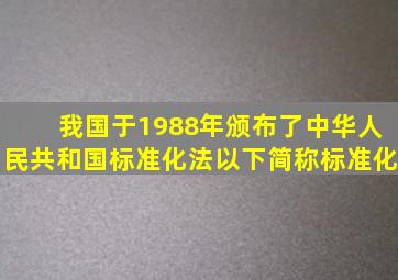 我国于1988年颁布了《中华人民共和国标准化法》(以下简称《标准化