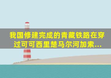 我国修建完成的青藏铁路,在穿过可可西里、楚马尔河、加索...