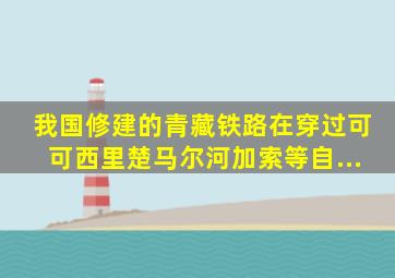 我国修建的青藏铁路,在穿过可可西里、楚马尔河、加索等自...