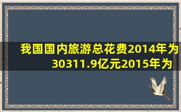 我国国内旅游总花费2014年为30311.9亿元,2015年为34195.1亿元,则...