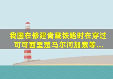 我国在修建青藏铁路时,在穿过可可西里、楚马尔河、加索等...