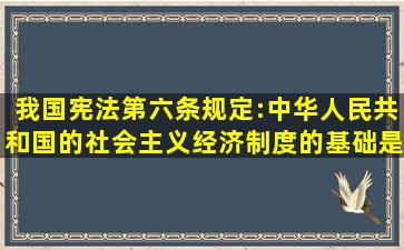 我国宪法第六条规定:中华人民共和国的社会主义经济制度的基础是...