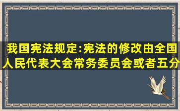 我国宪法规定:宪法的修改,由全国人民代表大会常务委员会或者五分...