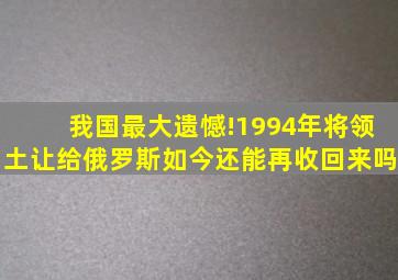 我国最大遗憾!1994年将领土让给俄罗斯,如今还能再收回来吗