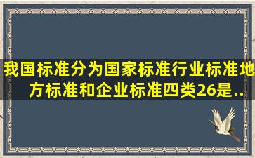 我国标准分为国家标准、行业标准、地方标准和企业标准四类,(26)是...