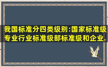 我国标准分四类级别:国家标准级、专业(行业)标准级、部标准级和企业...