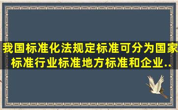 我国标准化法规定,标准可分为国家标准、行业标准、地方标准和企业...