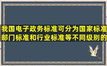 我国电子政务标准可分为国家标准、部门标准和行业标准等不同级别的...