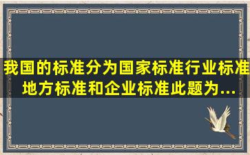 我国的标准分为国家标准、行业标准、地方标准和企业标准。此题为...