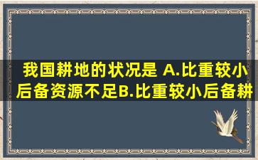 我国耕地的状况是( )A.比重较小,后备资源不足B.比重较小,后备耕地...