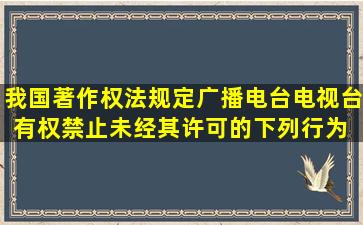 我国著作权法规定,广播电台、电视台有权禁止未经其许可的下列行为( )...