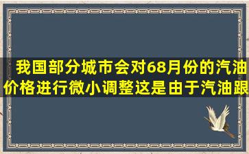 我国部分城市会对68月份的汽油价格进行微小调整。这是由于汽油跟大...