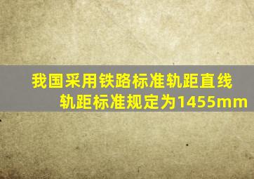 我国采用铁路标准轨距,直线轨距标准规定为1455mm。