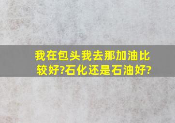 我在包头我去那加油比较好?石化还是石油好?