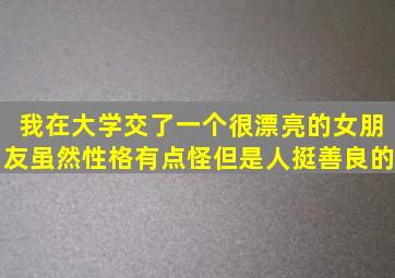 我在大学交了一个很漂亮的女朋友虽然性格有点怪但是人挺善良的。