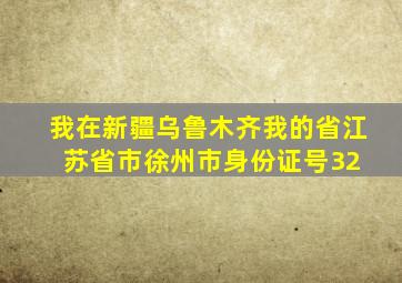 我在新疆,乌鲁木齐。我的省,江苏省,市,徐州市,身份证号32 