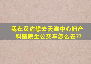 我在汉沽,想去天津中心妇产科医院,坐公交车怎么去??