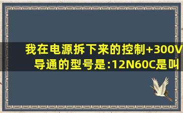 我在电源拆下来的,控制+300V导通的,型号是:12N60C,是叫什么管啊,看...