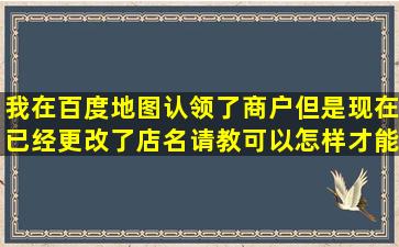 我在百度地图认领了商户,但是现在已经更改了店名,请教可以怎样才能修 ...