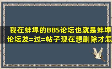 我在蚌埠的BBS论坛也就是蚌埠论坛发=过=帖子现在想删除才怎么