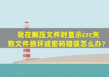 我在解压文件时显示crc失败文件损坏或密码错误。怎么办?