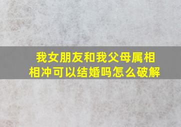 我女朋友和我父母属相相冲可以结婚吗怎么破解(