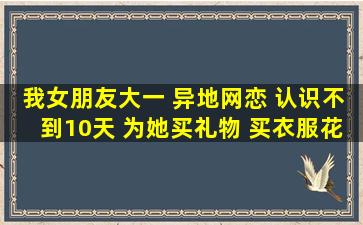 我女朋友大一 异地网恋 认识不到10天 为她买礼物 买衣服花了300多了...