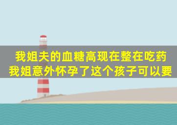 我姐夫的血糖高,现在整在吃药,我姐意外怀孕了,这个孩子可以要