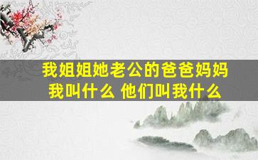 我姐姐她老公的爸爸妈妈我叫什么 他们叫我什么