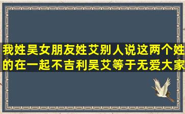 我姓吴,女朋友姓艾,别人说这两个姓的在一起不吉利,吴艾等于无爱,大家...