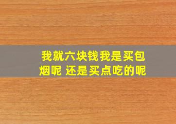 我就六块钱,我是买包烟呢 还是买点吃的呢