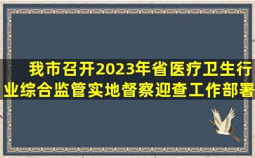 我市召开2023年省医疗卫生行业综合监管实地督察迎查工作部署会...