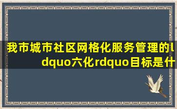 我市城市社区网格化服务管理的“六化”目标是什么?