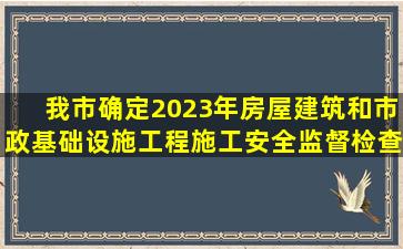 我市确定2023年房屋建筑和市政基础设施工程施工安全监督检查计划...