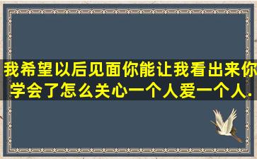 我希望以后见面你能让我看出来你学会了怎么关心一个人,爱一个人,...