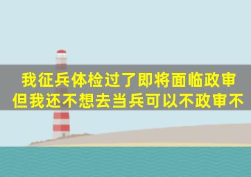 我征兵体检过了,即将面临政审,但我还不想去当兵,可以不政审不