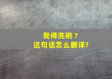 我得洗碗 ? 这句话怎么翻译?