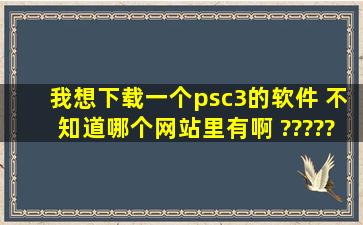 我想下载一个psc3的软件 不知道哪个网站里有啊 ????? 我是新手想...